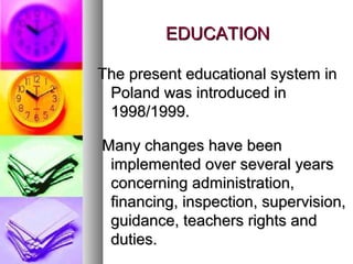 EDUCATIONEDUCATION
The present educational system inThe present educational system in
Poland was introduced inPoland was introduced in
1998/1999.1998/1999.
Many changes have beenMany changes have been
implemented over several yearsimplemented over several years
concerning administration,concerning administration,
financing, inspection, supervision,financing, inspection, supervision,
guidance, teachers rights andguidance, teachers rights and
duties.duties.
 
