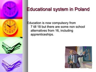 Educational system in PolandEducational system in Poland
Education is now compulsory fromEducation is now compulsory from
7 till 18 but there are some non school7 till 18 but there are some non school
alternatives from 16, includingalternatives from 16, including
apprenticeships.apprenticeships.
 