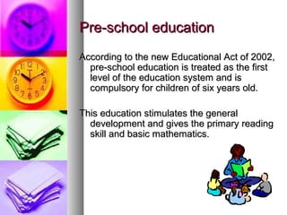 Pre-school educationPre-school education
According to the new Educational Act of 2002,According to the new Educational Act of 2002,
pre-school education is treated as the firstpre-school education is treated as the first
level of the education system and islevel of the education system and is
compulsory for children of six years old.compulsory for children of six years old.
This education stimulates the generalThis education stimulates the general
development and gives the primary readingdevelopment and gives the primary reading
skill and basic mathematics.skill and basic mathematics.
 