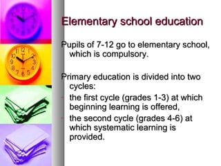Elementary school educationElementary school education
Pupils of 7-12 go to elementary school,Pupils of 7-12 go to elementary school,
which is compulsory.which is compulsory.
Primary education is divided into twoPrimary education is divided into two
cycles:cycles:
- the first cycle (grades 1-3) at whichthe first cycle (grades 1-3) at which
beginning learning is offered,beginning learning is offered,
- the second cycle (grades 4-6) atthe second cycle (grades 4-6) at
which systematic learning iswhich systematic learning is
provided.provided.
 