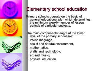 Elementary school educationElementary school education
Primary schools operate on the basic ofPrimary schools operate on the basic of
general educational plan which determiniesgeneral educational plan which determinies
the minimum weekly number of lessonthe minimum weekly number of lesson
periods of particular subjects.periods of particular subjects.
The main components taught at the lowerThe main components taught at the lower
level of the primary school are:level of the primary school are:
- Polish language,Polish language,
- social and natural environment,social and natural environment,
- mathematics,mathematics,
- crafts and technology,crafts and technology,
- art and music,art and music,
- physical education.physical education.
 