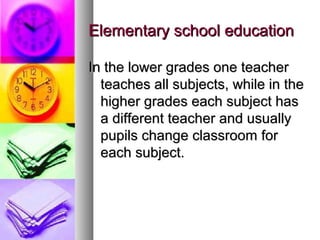 Elementary school educationElementary school education
In the lower grades one teacherIn the lower grades one teacher
teaches all subjects, while in theteaches all subjects, while in the
higher grades each subject hashigher grades each subject has
a different teacher and usuallya different teacher and usually
pupils change classroom forpupils change classroom for
each subject.each subject.
 