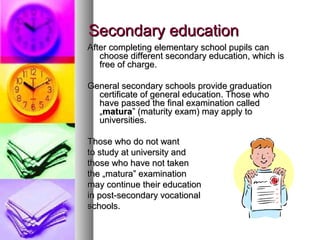 Secondary educationSecondary education
After completing elementary school pupils canAfter completing elementary school pupils can
choose different secondary education, which ischoose different secondary education, which is
free of charge.free of charge.
General secondary schools provide graduationGeneral secondary schools provide graduation
certificate of general education. Those whocertificate of general education. Those who
have passed the final examination calledhave passed the final examination called
„„maturamatura” (maturity exam) may apply to” (maturity exam) may apply to
universities.universities.
Those who do not wantThose who do not want
to study at university andto study at university and
those who have not takenthose who have not taken
the „matura” examinationthe „matura” examination
may continue their educationmay continue their education
in post-secondary vocationalin post-secondary vocational
schools.schools.
 