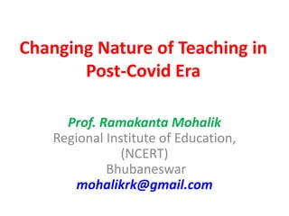Prof. Ramakanta Mohalik
Regional Institute of Education,
(NCERT)
Bhubaneswar
mohalikrk@gmail.com
Changing Nature of Teaching in
Post-Covid Era
 