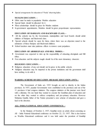  Special arrangements for education of ‘Parda’ observing ladies.
MUSLIM EDUCATION: -
 Effort must be made to popularize Muslim education
 Special funds should be allocated for it
 More scholarships should be given for Muslim students
 In government appointments, Muslims should be given proportionate representation.
EDUCATION OF HARIJANS AND BACKWARD CLASS: -
 All the schools run by the Government, municipalities and local boards should admit
children of Harijans and Backward class.
 Special schools should be open for them, where there was an objection raised to the
admission of these Harijans and Backward children.
 School teachers must take judicious effects to remove caste prejudices.
EDUCATION OF ABORIGINALS AND HILL TRIBES: -
 Government was expected to take up the responsibility of educating aboriginals and Hill
tribes.
 Free education and the subjects taught should be of the most elementary character.
RELIGIOUS EDUCATION: -
 Religious education of any sort should not be given in the public schools.
 Religious education may be imparted in the private institutions and the government shall
have nothing to do with it.
WARDHA SCHEME OF EDUCATION OR BASIC EDUCATION (1937): -
The Government of India act, 1935 brought an end to diarchy in the Indian
provinces. In 1937, popular Governments were established in the provinces and out of the
11 provinces 6 had congress ministers. The congress ministers at this juncture were faced
with a dilemma. On one hand they wanted to execute the Gandhian plan of education and
on the other they wanted to enforce compulsory and pre-primary education. However
Mahatma Gandhi, father of the Nation presented a new scheme of education and gave a
lead in the direction.
ALL- INDIA NATIONAL EDUCATION CONFERENCE: -
In the Harijans of October 2, 1937, Gandhiji wrote an article about convening an
All – India National Educational conference on October 22, 23, 1937. This is also known
as Wardha Educational conference and it was held under the president of Gandhiji
 