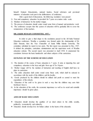 himself. Eminent Educationists, national leaders, Social reformers and provincial
ministers of education took part in the deliberations of conference.
After a good deal of discussions, the following resolution were passed
1) Free and compulsory education be provided for 7 years on a nation wide- scale.
2) Medium of instruction be the mother tongue.
3) The process of education should center round some form of manual and productive work
4) The conference accepts that this system of education will be gradually able to cover the
remuneration of the teachers.
DR. ZAKIR HUSSAIN COMMITTEE, 1937: -
In order to give a final shape to the resolutions passed in the All India National
Education conference, Wardha a committee was formed under the chairmanship of Dr.
Zakir Hussain, then the Vice Chancellor of Jamia Millia Islamia University. The
committee submitted its report in two parts. The first report was presented in Dec, 1937.
It defined the principles, curriculum, administration and the supervision work of Wardha
education scheme. The second report was presented in April 1938. It enumerated the
correlation between the basic handicrafts and others subjects of the curriculum.
OUTLINES OF THE SCHEME OF EDUCATION
1) The duration of the course of basic education is 7 years. It aims at imparting free and
compulsory education to the boys and girls from age of 7to 14years.
2) Mother tongue will be the medium of instruction and teaching of English shall have no
place in curriculum
3) The entire education shall centre round some Basic craft, which shall be selected in
accordance with the needs of the children and the locality.
4) Goods produced by the children should be utilized and profit so earned to meet the
expenditure of the schools.
5) Education of the craft to be given in such a way that the children may earn their
livelihood from it.
6) In the education of the crafts, the economic importance as well as its social and scientific
importance should be given place.
AIMS OF BASIC EDUCATION
 Education should develop the qualities of an ideal citizen in the child, socially,
politically, economically and culturally.
 Education should develop love for Indian culture in the hearts of the educands.
 