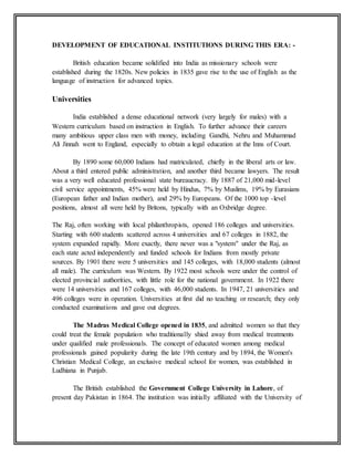 DEVELOPMENT OF EDUCATIONAL INSTITUTIONS DURING THIS ERA: -
British education became solidified into India as missionary schools were
established during the 1820s. New policies in 1835 gave rise to the use of English as the
language of instruction for advanced topics.
Universities
India established a dense educational network (very largely for males) with a
Western curriculum based on instruction in English. To further advance their careers
many ambitious upper class men with money, including Gandhi, Nehru and Muhammad
Ali Jinnah went to England, especially to obtain a legal education at the Inns of Court.
By 1890 some 60,000 Indians had matriculated, chiefly in the liberal arts or law.
About a third entered public administration, and another third became lawyers. The result
was a very well educated professional state bureaucracy. By 1887 of 21,000 mid-level
civil service appointments, 45% were held by Hindus, 7% by Muslims, 19% by Eurasians
(European father and Indian mother), and 29% by Europeans. Of the 1000 top -level
positions, almost all were held by Britons, typically with an Oxbridge degree.
The Raj, often working with local philanthropists, opened 186 colleges and universities.
Starting with 600 students scattered across 4 universities and 67 colleges in 1882, the
system expanded rapidly. More exactly, there never was a "system" under the Raj, as
each state acted independently and funded schools for Indians from mostly private
sources. By 1901 there were 5 universities and 145 colleges, with 18,000 students (almost
all male). The curriculum was Western. By 1922 most schools were under the control of
elected provincial authorities, with little role for the national government. In 1922 there
were 14 universities and 167 colleges, with 46,000 students. In 1947, 21 universities and
496 colleges were in operation. Universities at first did no teaching or research; they only
conducted examinations and gave out degrees.
The Madras Medical College opened in 1835, and admitted women so that they
could treat the female population who traditionally shied away from medical treatments
under qualified male professionals. The concept of educated women among medical
professionals gained popularity during the late 19th century and by 1894, the Women's
Christian Medical College, an exclusive medical school for women, was established in
Ludhiana in Punjab.
The British established the Government College University in Lahore, of
present day Pakistan in 1864. The institution was initially affiliated with the University of
 