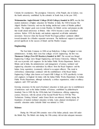 Calcutta for examination. The prestigious University of the Punjab, also in Lahore, was
the fourth university established by the colonials in South Asia, in the year 1882.
Mohammedan Anglo-Oriental College (MAO College), founded in 1875, was the first
modern institution of higher education for Muslims in India. By 1920 it became The
Aligarh Muslim University and was the leading intellectual center of Muslim political
activity. The original goals were to train Muslims for British service and prepare an elite
that would attend universities in Britain. After 1920 it became a centre of political
activism. Before 1939, the faculty and students supported an all-India nationalist
movement. However when the Second World War began political sentiment shifted
toward demands for a Muslim separatist movement. The intellectual support it provided
proved significant in the success of Jinnah and the Muslim League.
Engineering
The East India Company in 1806 set up Haileybury College in England to train
administrators. In India, there were four colleges of civil engineering; the first was
Thomason College (Now IIT Roorkee), founded in 1847. The second was Bengal
Engineering College (now Bengal Engineering and Science University, Shibpur). Their
role was to provide civil engineers for the Indian Public Works Department. Both in
Britain and in India, the administration and management of science, technical and
engineering education was undertaken by officers from the Royal Engineers and the
Indian Army equivalent, (commonly referred to as sapper officers). This trend in
civil/military relationships continued with the establishment of the Royal Indian
Engineering College (also known as Cooper's Hill College) in 1870, specifically to train
civil engineers in England for duties with the Indian Public Works Department. he Indian
Public Works Department, although technically a civilian organisation, relied on military
engineers until 1947 and after.
Growing awareness for the need of technical education in India gave rise to establishment
of institutions such as the Indian Institute of Science, established by philanthropist
Jamshetji Tata in 1909. By the 1930s India had 10 institutions offering engineering
courses. However, with the advent of the Second World War in 1939 the "War
Technicians Training Scheme" under Ernest Bevin was initiated, thereby laying the
foundation of modern technical education in India. Later, planned development of
scientific education under Ardeshir Dalal was initiated in 1944.
Science
During the 19th and 20th centuries most of the Indian princely states fell under
the British Raj. The British rule during the 19th century did not take adequate measures
 