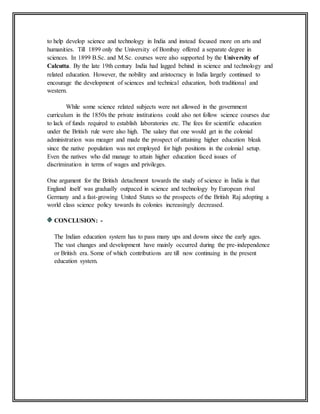 to help develop science and technology in India and instead focused more on arts and
humanities. Till 1899 only the University of Bombay offered a separate degree in
sciences. In 1899 B.Sc. and M.Sc. courses were also supported by the University of
Calcutta. By the late 19th century India had lagged behind in science and technology and
related education. However, the nobility and aristocracy in India largely continued to
encourage the development of sciences and technical education, both traditional and
western.
While some science related subjects were not allowed in the government
curriculum in the 1850s the private institutions could also not follow science courses due
to lack of funds required to establish laboratories etc. The fees for scientific education
under the British rule were also high. The salary that one would get in the colonial
administration was meager and made the prospect of attaining higher education bleak
since the native population was not employed for high positions in the colonial setup.
Even the natives who did manage to attain higher education faced issues of
discrimination in terms of wages and privileges.
One argument for the British detachment towards the study of science in India is that
England itself was gradually outpaced in science and technology by European rival
Germany and a fast-growing United States so the prospects of the British Raj adopting a
world class science policy towards its colonies increasingly decreased.
CONCLUSION: -
The Indian education system has to pass many ups and downs since the early ages.
The vast changes and development have mainly occurred during the pre-independence
or British era. Some of which contributions are till now continuing in the present
education system.
 
