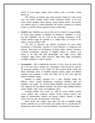 control of sense organs, religion based conduct, mode of worship, evening
prayers etc.
The methods of teaching were being practiced during the Vedic period
were oral method, thinking method, manas (reflection) method. In the early
Vedic period, discipline meant physical, mental, spiritual control. The teachers
and students enjoyed a cordial relationship. The teachers considered the students
as their son and the students regarded teachers as their father.
 Buddhist era: -Buddhism was born in India and was started by Gautam Buddha.
No doubt, many principles of ‘Hinduism’ are included in ‘Buddhism’. It is also
true that ‘Buddhism’ was the result of the prevailing circumstance of life.
Gautam Buddha taught the principle of a religion which was based on the
analysis of actual problem of life.
The aims of education was physical development for good health,
development of knowledge, education of social behaviour i.e. compassion and
kindness, preservation and development of human culture, character formation,
vocational development, education of Buddhist religion i.e. students were
trained in the eight fold path namely-Right view, Right resolve, Right
occupation, Right speech, Right behaviour, Right effort, Right contemplation
and Right meditation to achieve salvation.
 Upasampada: - After completing the education of twelve years, the monk at the
age of 20 years had to undergo the ‘Upasampada’ ritual and then be becomes
the permanent members of the ‘Sangh’. On this occasions all his worldly and
family relationship ended. In Buddhist education primary, higher and Bhikshu
education were organized in Maths and Vihars and as they were under the
control of Buddhist Sanghs.
Duration of primary education was 6 years. Reading, writing, five
different sciences namely Morphology, Astronomy, Medicine, logic and
spirituality were taught. For General students Buddhist, Jain and Vedic religion
were imparted. For the Bhikshu education, they had to study Buddhist literature
namely Tripitak, Sulta, Vinay and Avidhamma pitak.
Teaching activities were carried out orally by lecture method, question
answer method, logic, conference method. Activity oriented subjects were
taught by demonstration, imitation and practice method. Students of higher
classes were also given the opportunity of self study.
Both teacher and students must follow the rules of Buddhist Sanghs
Strictly. Generally twice a month teacher and students met at a specific place for
introspection and to confess. Corporal punishment was abhorred in that period.
 