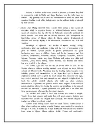 Students in Buddhist period were termed as Shraman or Samner. They had
to compulsorily reside in Maths and vihars. Teachers were like father figure to
students. They generally looked after the administration of maths and vihars and
organized teaching work while students carry out the different tasks as advised
by their teachers.
 Islamic era: -During medieval period Muslim rulers started a new system of
education which is popularly known as Maktab-Madarsha system Muslim
system of education. Side by side the old Pathashala system also continued for
Hindu students. The main aim of Muslim education was development of
knowledge, spread of Islamic culture & Islamic religion, development of
character and morality, loyalty to the Government, education of arts, skills and
vocations
Knowledge of alphabets, 30th section of Quran, reading, writing,
mathematics, letter and application writing and the way of conversation were
given to children. Special practice in proper pronunciation and good
handwriting were given to children. Arabic and Persian languages and their
Literature, Mathematics, Geometry, History, Geography, Economics, Political
Science, Astrology, Islamic law, Unani Medicine and various arts, skills and
vocations, Quran, Islamic history, Islamic literature, Sufi literature and Islamic
law were included in the syllabus.
The Middle Ages also saw the rise of private tuition in India. In the
Muslim education different teaching methods were adopted to teach different
subjects at different levels. At primary level the teaching method adopted were
imitation, practice and memorization. At the higher level speech, lecture and
explanation method were adopted. To teach subject like philosophy and logic,
logic method was used. Self study method was also adopted for higher level. To
teach the activity oriented subjects, arts, skills and other vocations
Demonstration, Experiment and practice method were adopted. In the medieval
period, discipline referred to obeying the teachers and compliance to the rules of
maktabs and madarsha. Corporal punishment was given and at the same time
there was a provision of reward for disciplined students.
The teachers were called as ustad and students were called as shagrid.
Teacher loved their students and taught them with great concern. Students also
respected their teachers and obeyed them devotedly. The students obeyed the
teachers out of fear in medieval period.
Maktabs were primary school meant for small children. Maktab means a
place where reading and writing is taught. Students were admitted in maktabs at
the age of 4 years, 4 months and 4 days. In Maktab every student was made to
learn verses of Quran, Islamic religion, Arabic, Persian and mathematics.
 