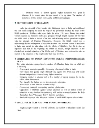 Madarsa means to deliver speech. Higher Education was given in
Madarsa. It is located either in state capital or in big cities. The medium of
instruction at these centers were Arabic and Persian languages.
BRITISH SYSTEM OF EDUCATION
After the downfall of the Muslim rule, Bristishers came to India and established
the East Indian company but soon the reign of the government reached the hands of the
British parliament. Britishers ruled over India for about 150 years. During this period
western science and literature made good progress through English medium. By the time
the British came to India as traders of the East India Company and to spread their religion
with the attempts of Christian Missionaries. However, the British period was a
breakthrough in the development of education in India. The Modern System of Education
in India was started to take place with the efforts of Britishers. But this is also an
important fact that in the beginning the British as traders, though interested in the
classical and spiritual education of the Hindus and of Muslims, were reluctant to take an
interest in the education of the people under their rule till 1813.
 DIFFICULTIES OF INDIAN EDUCATION DURING PREINDEPENDENCE
ERA: -
The Indian education system faced a number of difficulties during this era which are
as following,
- Government was not responsible for running educational affairs in India.
- They feared that people might ultimately rise against the British rule and would
demand independence after receiving higher education.
- Company wanted to educate only a few number of people required to run the
affairs of the Government.
- They thought that Indians are not keen to receive education.
- British Govt.’s main aim was to make money.
- Controversy continued on regarding medium of education.
- Oppositions of Brahmins against women education as well as British system of
education as they involved in controversy with various renowned person like Raja
Rammohan Roy, Vidyasagar, H.L.V. Derozio and others.
- Swadeshi movement also influenced Indians to avoid British system of education.
 EDUCATIONAL ACTS AND LAWS DURING BRITISH ERA: -
English people wanted to win the sympathy and support of influential Muslim and
Hindu.
 