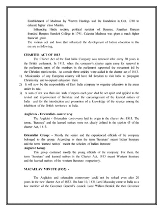 Establishment of Madrasa by Warren Hastings laid the foundation in Oct, 1780 to
educate higher class Muslim.
Influencing Hindu section, political resident of Benaras, Jonathan Duncan
founded Benaras Sanskrit College in 1791. Calcutta Madrasa was given a much higher
financial grant.
The various act and laws that influenced the development of Indian education in this
era are as following,
CHARTER ACT OF 1813
The Charter Act of the East India Company was renewed after every 20 years in
the British parliament. In 1813, when the company’s charter again came for renewal in
the parliament, most of the members in the parliament supported the movement led by
the Christian missionaries. As a result three articles were added in the charter act of 1813.
1) Missionaries of any European country will have full freedom to visit India to propagate
Christianity and to expand education there
2) It will now be the responsibility of East India company to organize education in the areas
under its rule.
3) A sum of not less than one lakh of rupees each year shall be set apart and applied to the
revival and improvement of literature and the encouragement of the learned natives of
India and for the introduction and promotion of a knowledge of the science among the
inhabitant of the British territories in India.
Anglicists - Orientalists controversy
The Anglicist - Orientalists controversy had its origin in the charter Act 1813. The
terms, ‘literature’ and the learned natives were not clearly defined in the section 43 of the
charter Act, 1813.
Orientalist Group: - Mostly the senior and the experienced officials of the company
belonged to this group. According to them the term ‘literature’ meant Indian literature
and the term ‘learned natives’ meant the scholars of Indian literature
Anglicist Group
This group contained mostly the young officials of the company. For them, the
term ‘literature’ and learned natives in the Charter Act, 1813 meant Western literature
and the learned natives of the western literature respectively.
MACAULAY MINUTE (1835): -
The Anglicists and orientalists controversy could not be solved even after 20
years in the new charter Act of 1833. On June 10, 1834 Lord Macaulay came to India as a
law member of the Governor General’s council. Lord William Bentick the then Governor
 