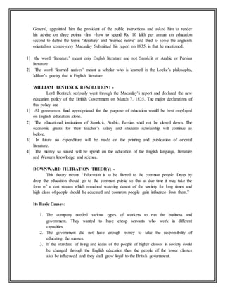 General, appointed him the president of the public instructions and asked him to render
his advise on three points -first –how to spend Rs. 10 lakh per annum on education
second to define the terms ‘literature’ and ‘learned native’ and third to solve the anglicists
orientalists controversy Macaulay Submitted his report on 1835. in that he mentioned.
1) the word ‘literature’ meant only English literature and not Sanskrit or Arabic or Persian
literature
2) The word ‘learned natives’ meant a scholar who is learned in the Locke’s philosophy,
Milton’s poetry that is English literature.
WILLIAM BENTINCK RESOLUTION: -
Lord Bentinck seriously went through the Macaulay’s report and declared the new
education policy of the British Government on March 7. 1835. The major declarations of
this policy are
1) All government fund appropriated for the purpose of education would be best employed
on English education alone.
2) The educational institutions of Sanskrit, Arabic, Persian shall not be closed down. The
economic grants for their teacher’s salary and students scholarship will continue as
before.
3) In future no expenditure will be made on the printing and publication of oriental
literature.
4) The money so saved will be spend on the education of the English language, literature
and Western knowledge and science.
DOWNWARD FILTRATION THEORY: -
This theory meant, “Education is to be filtered to the common people. Drop by
drop the education should go to the common public so that at due time it may take the
form of a vast stream which remained watering desert of the society for long times and
high class of people should be educated and common people gain influence from them.”
Its Basic Causes:
1. The company needed various types of workers to run the business and
government. They wanted to have cheap servants who work in different
capacities.
2. The government did not have enough money to take the responsibility of
educating the masses.
3. If the standard of living and ideas of the people of higher classes in society could
be changed through the English education then the people of the lower classes
also be influenced and they shall grow loyal to the British government.
 