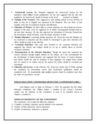9 Grant-in-aid system: The Despatch suggested the Grant-in-aid System for the
institutions which fulfilled certain qualifications. He has also suggested that the rules and
regulations for Grant-in-aid should be framed on the levels practiced in England.
10 Training of the Teachers: They suggested to open training schools in every province of
India, as they are in England was expressed in the Despatch. This was done, so that
teaching work may be conducted properly and efficiently.
11 Education of Women: He threw light on women education too and praising the persons
engaged in this pious work, he suggested for its further encouragement through Grant-in-
aid and other measures. He has also approved the declaration of Governor General that
the Government should favorably assist the female education in India.
12 Muslim Education: Concerning Muslim education, Mr. Wood has said that Muslims are
too backward in education and they should be encouraged to gain more education and
efforts should be made in this direction.
13 Vocational Education: They paid more attention to the vocational education and
suggested that schools and colleges should be set up at suitable places to provide
vocational education.
14 Encouragement of the Oriental Education: Though the report has supported the
western education through English medium for the Indians, yet it has recommended for
the development of Indian literature and suggested that the books of western literature
and science should not only be translated in these languages, but original books should
also be caused to be written, and for the purpose the writers should be rewarded and
encouraged.
15 Education and Service: In this reference, Mr. Wood has clearly said: A) While selecting
the candidates for Government service their academicals qualification should be
considered well. B) Academically, high qualified persons should be preferred more than
the others for government services.
INDIAN EDUCATION COMMISSION OR HUNTER’ S COMMISSION (1882): -
Lord Rippon came to India on February 3, 1882. He appointed the first Indian
Education commission. Mr. William Hunter, a member of the viceroy’s Executive
council, was the chairman of this commission. It came to be popularly known as
‘Hunter’s commission’.
TERMS OF REFERENCE OF THE COMMISSION
The commission was to make the following enquiries
1) Condition of primary education and the methods of its expansion
2) Position of State institutions and its importance
3) Position of missionary institutions in general
 