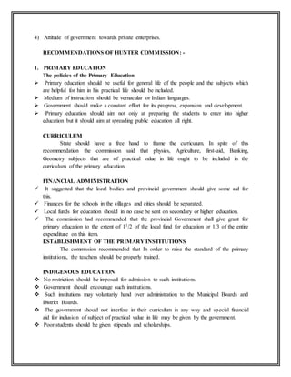 4) Attitude of government towards private enterprises.
RECOMMENDATIONS OF HUNTER COMMISSION: -
1. PRIMARY EDUCATION
The policies of the Primary Education
 Primary education should be useful for general life of the people and the subjects which
are helpful for him in his practical life should be included.
 Medium of instruction should be vernacular or Indian languages.
 Government should make a constant effort for its progress, expansion and development.
 Primary education should aim not only at preparing the students to enter into higher
education but it should aim at spreading public education all right.
CURRICULUM
State should have a free hand to frame the curriculum. In spite of this
recommendation the commission said that physics, Agriculture, first-aid, Banking,
Geometry subjects that are of practical value in life ought to be included in the
curriculum of the primary education.
FINANCIAL ADMINISTRATION
 It suggested that the local bodies and provincial government should give some aid for
this.
 Finances for the schools in the villages and cities should be separated.
 Local funds for education should in no case be sent on secondary or higher education.
 The commission had recommended that the provincial Government shall give grant for
primary education to the extent of 11/2 of the local fund for education or 1/3 of the entire
expenditure on this item.
ESTABLISHMENT OF THE PRIMARY INSTITUTIONS
The commission recommended that In order to raise the standard of the primary
institutions, the teachers should be properly trained.
INDIGENOUS EDUCATION
 No restriction should be imposed for admission to such institutions.
 Government should encourage such institutions.
 Such institutions may voluntarily hand over administration to the Municipal Boards and
District Boards.
 The government should not interfere in their curriculum in any way and special financial
aid for inclusion of subject of practical value in life may be given by the government.
 Poor students should be given stipends and scholarships.
 