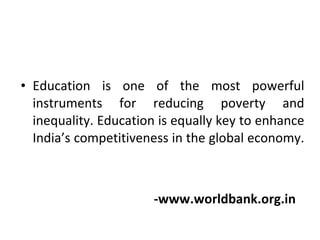 Education is one of the most powerful instruments for reducing poverty and inequality. Education is equally key to enhance India’s competitiveness in the global economy.  -www.worldbank.org.in 