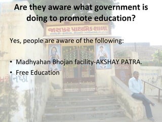 Are they aware what government is doing to promote education? Yes, people are aware of the following: Madhyahan Bhojan facility-AKSHAY PATRA.  Free Education 