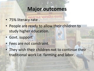Major outcomes 75% literacy rate  . People are ready to allow their children to study higher education. Govt. support Fees are not constraint. They wish their children not to continue their traditional work i.e. farming and labor. 