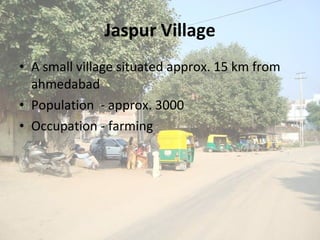 Jaspur Village A small village situated approx. 15 km from ahmedabad Population  - approx. 3000 Occupation - farming 