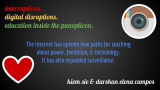 interruptions.
digital disruptions.
education inside the panopticon.
kiem sie & darshan elena campos
The internet has opened new paths for teaching
about power, feminism, & technology.
It has also expanded surveillance.
 