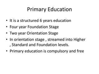 Primary EducationIt is a structured 6 years educationFour year Foundation StageTwoyear Orientation StageIn orientation stage , streamed into Higher , Standard and Foundation levels.Primary education is compulsory and free
