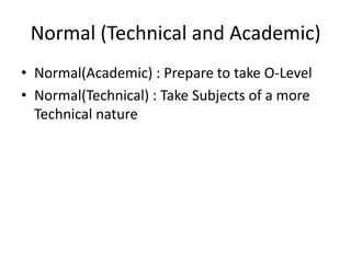 Normal (Technical and Academic)Normal(Academic) : Prepare to take O-LevelNormal(Technical) : Take Subjects of a more Technical nature