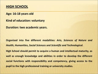 HIGH SCHOOL Age: 16-18 years old Kind of education: voluntary Duration: two academic years. Organized into five different modalities:  Arts ,  Sciences of Nature and Health ,  Humanities ,  Social Sciences  and  Scientific and Technological . High School should permit to acquire a human and intellectual maturity, as well as enough knowledge and abilities in order to develop the different social functions with responsibility and competency, giving access to the pupil to the high professional training or university studies. 