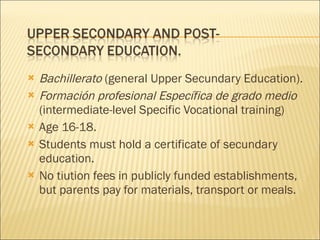 Bachillerato  (general Upper Secundary Education). Formación profesional Específica de grado medio  (intermediate-level Specific Vocational training) Age 16-18. Students must hold a certificate of secundary education. No tiution fees in publicly funded establishments, but parents pay for materials, transport or meals. 