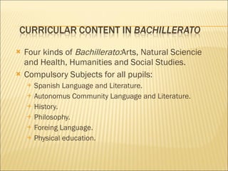 Four kinds of  Bachillerato: Arts, Natural Sciencie and Health, Humanities and Social Studies. Compulsory Subjects for all pupils: Spanish Language and Literature. Autonomus Community Language and Literature. History. Philosophy. Foreing Language. Physical education. 