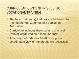 The basic national guidelines are laid down by the Autonomus Communities Education Authorities.. Curriculum includes theorical and practical training organized on a modular basis. Teaching methods should afford pupils a coordinated view of the productive processes. 