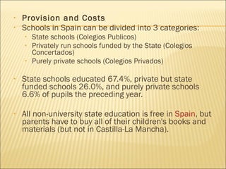 Provision and Costs Schools in Spain can be divided into 3 categories: State schools (Colegios Publicos)  Privately run schools funded by the State (Colegios Concertados)  Purely private schools (Colegios Privados)  State schools educated 67.4%, private but state funded schools 26.0%, and purely private schools 6.6% of pupils the preceding year. All non-university state education is free in  Spain , but parents have to buy all of their children's books and materials (but not in Castilla-La Mancha).  