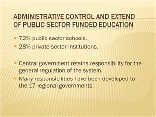 72% public sector schools. 28% private sector institutions. Central government retains responsibility for the general regulation of the system. Many responsibilities have been developed to the 17 regional governments. 