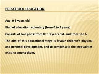 PRESCHOOL EDUCATION Age: 0-6 years old Kind of education: voluntary (from 0 to 3 years) Consists of two parts: from 0 to 3 years old, and from 3 to 6. The aim of this educational stage is favour children’s physical and personal development, and to compensate the inequalities existing among them. 