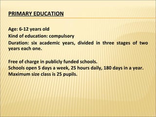 PRIMARY EDUCATION Age: 6-12 years old  Kind of education: compulsory Duration: six academic years, divided in three stages of two years each one. Free of charge in publicly funded schools. Schools open 5 days a week, 25 hours daily, 180 days in a year. Maximum size class is 25 pupils. 