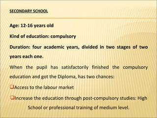 SECONDARY SCHOOL Age: 12-16 years old Kind of education: compulsory Duration: four academic years, divided in two stages of two years each one. When the pupil has satisfactorily finished the compulsory education and got the Diploma, has two chances: Access to the labour market Increase the education through post-compulsory studies: High School or professional training of medium level. 