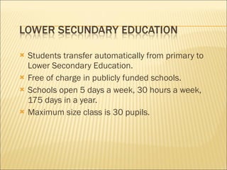 Students transfer automatically from primary to Lower Secondary Education. Free of charge in publicly funded schools. Schools open 5 days a week, 30 hours a week, 175 days in a year. Maximum size class is 30 pupils. 