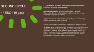 SECOND CYCLE
4º ESO (16 y.o.)
4 º ESO, Option: Academic Teaching (for those students who
would like to access Baccalaureate)
Instrumental Subjects: Spanish Language and Literature,
Mathematics Oriented to Applied Learning/Teaching, First Foreign
Language, Geography and History.
Eligible Instrumental Subjects (2 required): Physics and Chemistry,
Biology and Geology, Latin, Economy.
Specific training: Physical Education and Religious or Ethical Values.
To choose up to 4: Second Foreign Language, Information Technology
and Communication, Performing Arts and Dance, Visual, Audiovisual
and Plastic Education, Music, Religion, Ethical Values ( both if not
chosen in previous block ), Philosophy, Classical Culture, Scientific
Culture, one subject of the Eligible Instrumental Subjects, Official
Language and Literature (if present in that region).
 