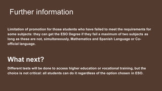 Further information
Limitation of promotion for those students who have failed to meet the requirements for
some subjects: they can get the ESO Degree if they fail a maximum of two subjects as
long as these are not, simultaneously, Mathematics and Spanish Language or Co-
official language.
What next?
Different tests will be done to access higher education or vocational training, but the
choice is not critical: all students can do it regardless of the option chosen in ESO.
 