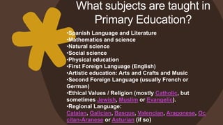 What subjects are taught in
Primary Education?
•Spanish Language and Literature
•Mathematics and science
•Natural science
•Social science
•Physical education
•First Foreign Language (English)
•Artistic education: Arts and Crafts and Music
•Second Foreign Language (usually French or
German)
•Ethical Values / Religion (mostly Catholic, but
sometimes Jewish, Muslim or Evangelic).
•Regional Language:
Catalan, Galician, Basque, Valencian, Aragonese, Oc
citan-Aranese or Asturian (if so)
 