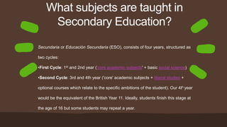 What subjects are taught in
Secondary Education?
Secundaria or Educación Secundaria (ESO), consists of four years, structured as
two cycles:
•First Cycle: 1st and 2nd year ('core academic subjects' + basic social science)
•Second Cycle: 3rd and 4th year ('core' academic subjects + liberal studies +
optional courses which relate to the specific ambitions of the student). Our 4th year
would be the equivalent of the British Year 11. Ideally, students finish this stage at
the age of 16 but some students may repeat a year.
 