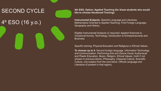 SECOND CYCLE
4º ESO (16 y.o.)
4th ESO, Option: Applied Teaching (for those students who would
like to choose Vocational Training):
Instrumental Subjects: Spanish Language and Literature,
Mathematics Oriented to Applied Teaching, First Foreign Language,
Geography and History.
Eligible Instrumental Subjects (2 required): Applied Sciences to
Vocational Activity, Technology, Introduction to Entrepreneurship and
Business.
Specific training: Physical Education and Religious or Ethical Values .
To choose up to 4: Second foreign language, Information Technology
and Communication, Performing Arts and Dance,Visual, Audiovisual
and Plastic Education, Music, Religion, Ethical Values ( both if not
chosen in previous block), Philosophy, Classical Culture, Scientific
Culture, one subject from the core block, Official Language and
Literature (if present in that region).
 