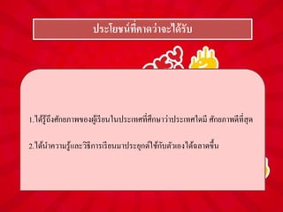 ประโยชน์ที่คำดว่ำจะได้รับ
1.ได้รู้ถึงศักยภาพของผู้เรียนในประเทศที่ศึกษาว่าประเทศใดมี ศักยภาพดีที่สุด
2.ได้นาความรู้และวิธีการเรียนมาประยุกต์ใช้กับตัวเองได้ฉลาดขึ้น
 