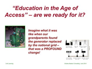 “Education in the Age of
Access” – are we ready for it?

                Imagine what it was
                like when our
                grandparents found
                the generator replaced
                by the national grid –
                that was a PROFOUND
                change!


Link Learning                            Charles Newton Consulting June 2010
 