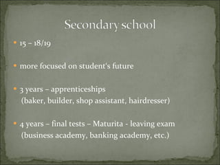 15 – 18/19 more focused on student‘s future 3 years – apprenticeships  (baker, builder, shop assistant, hairdresser) 4 years – final tests – Maturita   - leaving exam  (business academy, banking academy, etc.) 