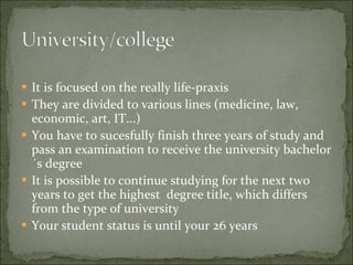 It is focused on the really life-praxis They  are divided to various lines  (me dicine, law, economic,  art, IT ... ) You have to sucesfully finish three years of study  and pass an examination  to receive the  university bachelor´s degree It is possible to continue studying for the next two years to get the highest  degree title, which differs from the type of university  Your student status is until your 26 years 