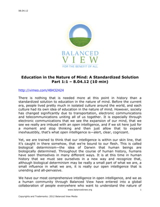 08.04.12
www.balancedview.org
Copyrights and Trademarks: 2012 Balanced View Media
1
Education in the Nature of Mind: A Standardized Solution
Part 1:1 – 8.04.12 (10 min)
http://vimeo.com/48432424
There is nothing that is needed more at this point in history than a
standardized solution to education in the nature of mind. Before the current
era, people lived pretty much in isolated culture around the world, and each
culture had its own idea of education in the nature of mind. However, society
has changed significantly due to transportation, electronic communications
and telecommunications uniting all of us together. It is especially through
electronic communications that we see the expansion of our mind, that we
see we really are imbued with an open intelligence, and if we sit here just for
a moment and stop thinking and then just allow that to expand
inexhaustibly, that’s what open intelligence is—alert, clear, cognizant.
Yet, we are trained to think that our intelligence is within our skin line, that
it’s caught in there somehow, that we’re bound to our flesh. This is called
biological determinism—the idea of Darwin that human beings are
biologically determined. Throughout the course of human history, humans
have seen themselves in many different ways. It is at this time in human
history that we must see ourselves in a new way and recognize that,
although biological determinism may be really a small part of what we are, a
small influence in what we are, it is really our open intelligence that is
unending and all-pervasive.
We have our most comprehensive intelligence in open intelligence, and we as
a human community through Balanced View have entered into a global
collaboration of people everywhere who want to understand the nature of
 