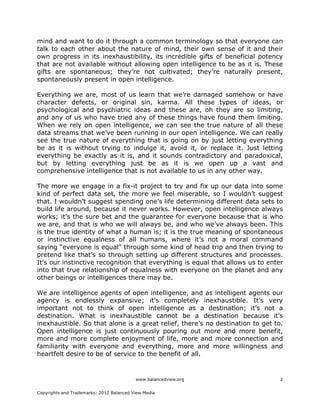 www.balancedview.org
Copyrights and Trademarks: 2012 Balanced View Media
2
mind and want to do it through a common terminology so that everyone can
talk to each other about the nature of mind, their own sense of it and their
own progress in its inexhaustibility, its incredible gifts of beneficial potency
that are not available without allowing open intelligence to be as it is. These
gifts are spontaneous; they’re not cultivated; they’re naturally present,
spontaneously present in open intelligence.
Everything we are, most of us learn that we’re damaged somehow or have
character defects, or original sin, karma. All these types of ideas, or
psychological and psychiatric ideas and these are, oh they are so limiting,
and any of us who have tried any of these things have found them limiting.
When we rely on open intelligence, we can see the true nature of all these
data streams that we’ve been running in our open intelligence. We can really
see the true nature of everything that is going on by just letting everything
be as it is without trying to indulge it, avoid it, or replace it. Just letting
everything be exactly as it is, and it sounds contradictory and paradoxical,
but by letting everything just be as it is we open up a vast and
comprehensive intelligence that is not available to us in any other way.
The more we engage in a fix-it project to try and fix up our data into some
kind of perfect data set, the more we feel miserable, so I wouldn’t suggest
that. I wouldn’t suggest spending one’s life determining different data sets to
build life around, because it never works. However, open intelligence always
works; it’s the sure bet and the guarantee for everyone because that is who
we are, and that is who we will always be, and who we’ve always been. This
is the true identity of what a human is; it is the true meaning of spontaneous
or instinctive equalness of all humans, where it’s not a moral command
saying “everyone is equal” through some kind of head trip and then trying to
pretend like that’s so through setting up different structures and processes.
It’s our instinctive recognition that everything is equal that allows us to enter
into that true relationship of equalness with everyone on the planet and any
other beings or intelligences there may be.
We are intelligence agents of open intelligence, and as intelligent agents our
agency is endlessly expansive; it’s completely inexhaustible. It’s very
important not to think of open intelligence as a destination; it’s not a
destination. What is inexhaustible cannot be a destination because it’s
inexhaustible. So that alone is a great relief, there’s no destination to get to.
Open intelligence is just continuously pouring out more and more benefit,
more and more complete enjoyment of life, more and more connection and
familiarity with everyone and everything, more and more willingness and
heartfelt desire to be of service to the benefit of all.
 