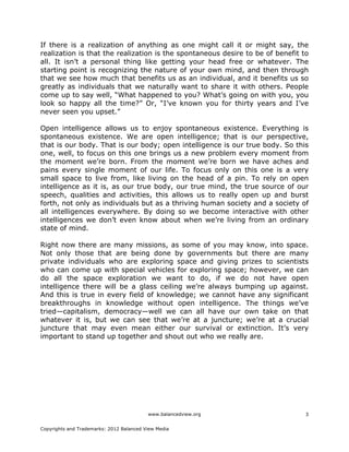 www.balancedview.org
Copyrights and Trademarks: 2012 Balanced View Media
3
If there is a realization of anything as one might call it or might say, the
realization is that the realization is the spontaneous desire to be of benefit to
all. It isn’t a personal thing like getting your head free or whatever. The
starting point is recognizing the nature of your own mind, and then through
that we see how much that benefits us as an individual, and it benefits us so
greatly as individuals that we naturally want to share it with others. People
come up to say well, “What happened to you? What’s going on with you, you
look so happy all the time?” Or, “I’ve known you for thirty years and I’ve
never seen you upset.”
Open intelligence allows us to enjoy spontaneous existence. Everything is
spontaneous existence. We are open intelligence; that is our perspective,
that is our body. That is our body; open intelligence is our true body. So this
one, well, to focus on this one brings us a new problem every moment from
the moment we’re born. From the moment we’re born we have aches and
pains every single moment of our life. To focus only on this one is a very
small space to live from, like living on the head of a pin. To rely on open
intelligence as it is, as our true body, our true mind, the true source of our
speech, qualities and activities, this allows us to really open up and burst
forth, not only as individuals but as a thriving human society and a society of
all intelligences everywhere. By doing so we become interactive with other
intelligences we don’t even know about when we’re living from an ordinary
state of mind.
Right now there are many missions, as some of you may know, into space.
Not only those that are being done by governments but there are many
private individuals who are exploring space and giving prizes to scientists
who can come up with special vehicles for exploring space; however, we can
do all the space exploration we want to do, if we do not have open
intelligence there will be a glass ceiling we’re always bumping up against.
And this is true in every field of knowledge; we cannot have any significant
breakthroughs in knowledge without open intelligence. The things we’ve
tried—capitalism, democracy—well we can all have our own take on that
whatever it is, but we can see that we’re at a juncture; we’re at a crucial
juncture that may even mean either our survival or extinction. It’s very
important to stand up together and shout out who we really are.
 