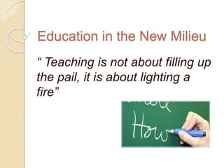 Education in the New Milieu
“ Teaching is not about filling up
the pail, it is about lighting a
fire”
 
